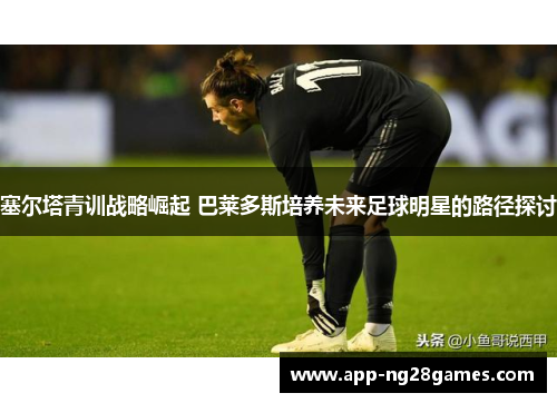 塞尔塔青训战略崛起 巴莱多斯培养未来足球明星的路径探讨