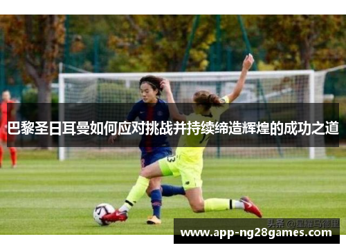 巴黎圣日耳曼如何应对挑战并持续缔造辉煌的成功之道