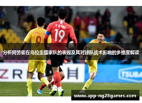 分析阿劳霍在乌拉圭国家队的表现及其对球队战术影响的多维度解读