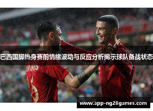 巴西国脚热身赛前情绪波动与反应分析揭示球队备战状态