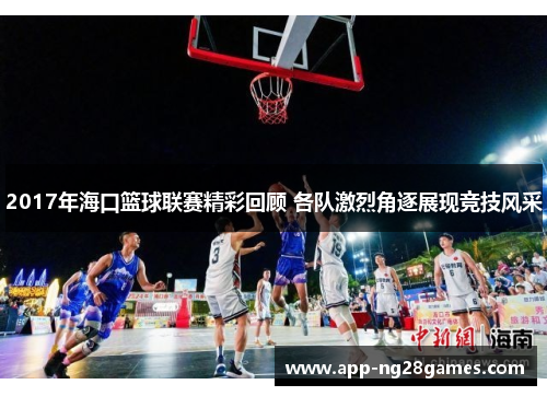 2017年海口篮球联赛精彩回顾 各队激烈角逐展现竞技风采