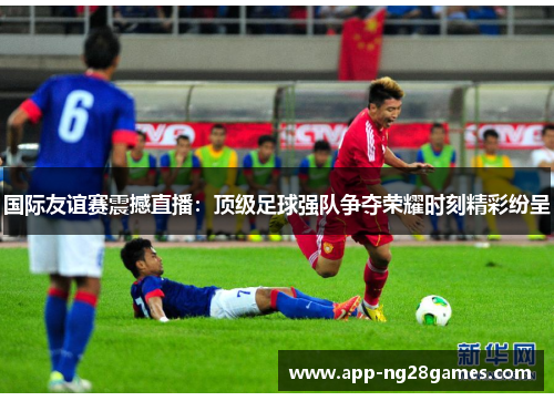 国际友谊赛震撼直播：顶级足球强队争夺荣耀时刻精彩纷呈