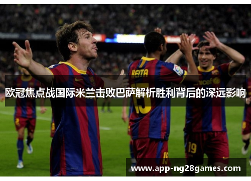 欧冠焦点战国际米兰击败巴萨解析胜利背后的深远影响