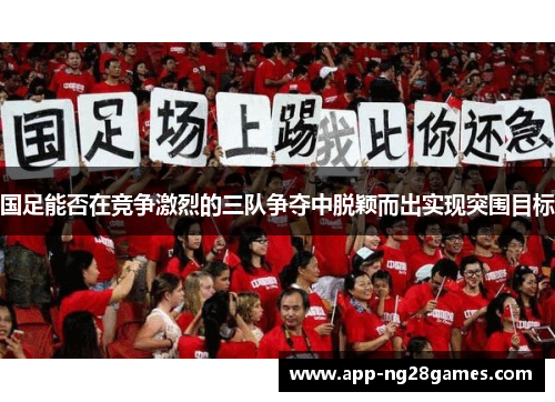 国足能否在竞争激烈的三队争夺中脱颖而出实现突围目标