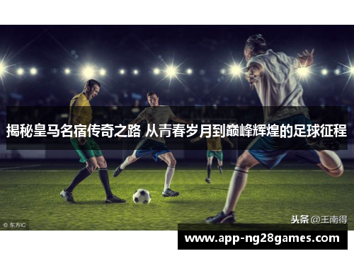 揭秘皇马名宿传奇之路 从青春岁月到巅峰辉煌的足球征程