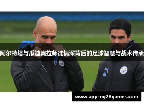 阿尔特塔与瓜迪奥拉师徒情深背后的足球智慧与战术传承