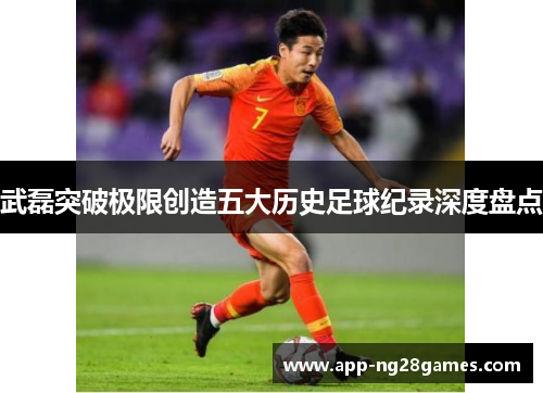 武磊突破极限创造五大历史足球纪录深度盘点